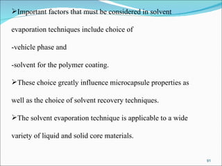 Important factors that must be considered in solvent  evaporation techniques include choice of  -vehicle phase and  -solvent for the polymer coating.  These choice greatly influence microcapsule properties as  well as the choice of solvent recovery techniques. The solvent evaporation technique is applicable to a wide  variety of liquid and solid core materials.  