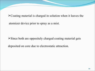 Coating material is charged in solution when it leaves the atomizer device prior to spray as a mist. Since both are oppositely charged coating material gets  deposited on core due to electrostatic attraction. 