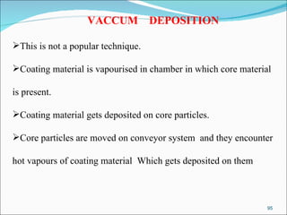VACCUM  DEPOSITION This is not a popular technique. Coating material is vapourised in chamber in which core material  is present. Coating material gets deposited on core particles. Core particles are moved on conveyor system  and they encounter  hot vapours of coating material  Which gets deposited on them 
