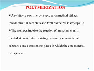POLYMERIZATION A relatively new microencapsulation method utilizes polymerization techniques to form protective microcapsule.  The methods involve the reaction of monomeric units  located at the interface existing between a core material  substance and a continuous phase in which the core material  is dispersed.  
