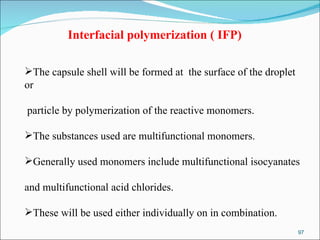 Interfacial polymerization ( IFP)   The capsule shell will be formed at  the surface of the droplet or particle by polymerization of the reactive monomers.  The substances used are multifunctional monomers.  Generally used monomers include multifunctional isocyanates  and multifunctional acid chlorides.  These will be used either individually on in combination.  