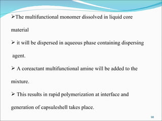 The multifunctional monomer dissolved in liquid core  material it will be dispersed in aqueous phase containing dispersing agent. A coreactant multifunctional amine will be added to the  mixture. This results in rapid polymerization at interface and  generation of capsuleshell takes place.  