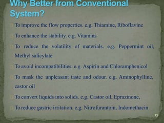 To improve the flow properties. e.g. Thiamine, Riboflavine
To enhance the stability. e.g. Vitamins
To reduce the volatility of materials. e.g. Peppermint oil,
Methyl salicylate
To avoid incompatibilities. e.g. Aspirin and Chloramphenicol
To mask the unpleasant taste and odour. e.g. Aminophylline,
castor oil
To convert liquids into solids. e.g. Castor oil, Eprazinone,
To reduce gastric irritation. e.g. Nitrofurantoin, Indomethacin
13
 