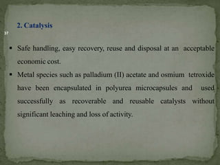 37
2. Catalysis
 Safe handling, easy recovery, reuse and disposal at an acceptable
economic cost.
 Metal species such as palladium (II) acetate and osmium tetroxide
have been encapsulated in polyurea microcapsules and used
successfully as recoverable and reusable catalysts without
significant leaching and loss of activity.
 