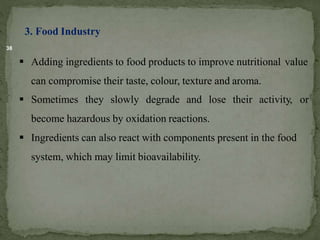 38
3. Food Industry
 Adding ingredients to food products to improve nutritional value
can compromise their taste, colour, texture and aroma.
 Sometimes they slowly degrade and lose their activity, or
become hazardous by oxidation reactions.
 Ingredients can also react with components present in the food
system, which may limit bioavailability.
 