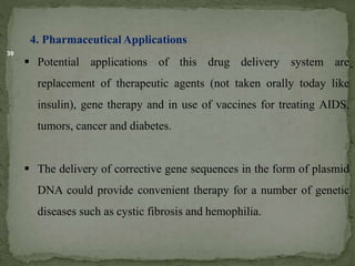 39
4. Pharmaceutical Applications
 Potential applications of this drug delivery system are
replacement of therapeutic agents (not taken orally today like
insulin), gene therapy and in use of vaccines for treating AIDS,
tumors, cancer and diabetes.
 The delivery of corrective gene sequences in the form of plasmid
DNA could provide convenient therapy for a number of genetic
diseases such as cystic fibrosis and hemophilia.
 