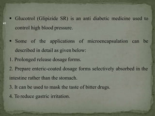 41
 Glucotrol (Glipizide SR) is an anti diabetic medicine used to
control high blood pressure.
 Some of the applications of microencapsulation can be
described in detail as given below:
1. Prolonged release dosage forms.
2. Prepare enteric-coated dosage forms selectively absorbed in the
intestine rather than the stomach.
3. It can be used to mask the taste of bitter drugs.
4. To reduce gastric irritation.
 