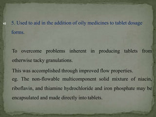 42 5. Used to aid in the addition of oily medicines to tablet dosage
forms.
To overcome problems inherent in producing tablets from
otherwise tacky granulations.
This was accomplished through improved flow properties.
eg. The non-flowable multicomponent solid mixture of niacin,
riboflavin, and thiamine hydrochloride and iron phosphate may be
encapsulated and made directly into tablets.
 