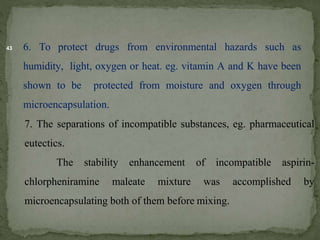 43 6. To protect drugs from environmental hazards such as
humidity, light, oxygen or heat. eg. vitamin A and K have been
shown to be protected from moisture and oxygen through
microencapsulation.
7. The separations of incompatible substances, eg. pharmaceutical
eutectics.
The stability enhancement of incompatible aspirin-
chlorpheniramine maleate mixture was accomplished by
microencapsulating both of them before mixing.
 