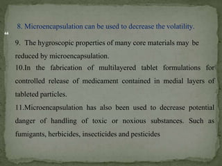 44
8. Microencapsulation can be used to decrease the volatility.
9. The hygroscopic properties of many core materials may be
reduced by microencapsulation.
10.In the fabrication of multilayered tablet formulations for
controlled release of medicament contained in medial layers of
tableted particles.
11.Microencapsulation has also been used to decrease potential
danger of handling of toxic or noxious substances. Such as
fumigants, herbicides, insecticides and pesticides
 