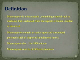 Microcapsule is a tiny capsule , containing material such as
medicine, that is released when the capsule is broken , melted
or dissolved.
Microcapsules contain an active agent and surrounded
polymeric shell or dispersed in polymeric matrix.
Microcapsule size : 1 to 1000 micron
Microcapsules can be of different structures
27
 