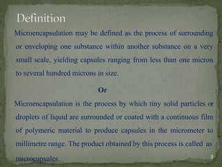 Microencapsulation may be defined as the process of surrounding
or enveloping one substance within another substance on a very
small scale, yielding capsules ranging from less than one micron
to several hundred microns in size.
Or
Microencapsulation is the process by which tiny solid particles or
droplets of liquid are surrounded or coated with a continuous film
of polymeric material to produce capsules in the micrometer to
millimetre range. The product obtained by this process is called as
microcapsules. 3
 