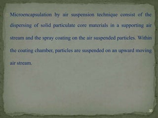 Microencapsulation by air suspension technique consist of the
dispersing of solid particulate core materials in a supporting air
stream and the spray coating on the air suspended particles. Within
the coating chamber, particles are suspended on an upward moving
air stream.
35
 