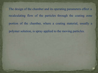 The design of the chamber and its operating parameters effect a
recalculating flow of the particles through the coating zone
portion of the chamber, where a coating material, usually a
polymer solution, is spray applied to the moving particles.
36
 
