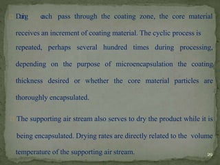 D
u
r
i
n
g e
ach pass through the coating zone, the core material
receives an increment of coating material. The cyclic process is
repeated, perhaps several hundred times during processing,
depending on the purpose of microencapsulation the coating
thickness desired or whether the core material particles are
thoroughly encapsulated.
The supporting air stream also serves to dry the product while it is
being encapsulated. Drying rates are directly related to the volume
temperature of the supporting air stream. 29
 