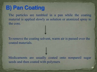The particles are tumbled in a pan while the coating
material is applied slowly as solution or atomized spray to
the core.
To remove the coating solvent, warm air is passed over the
coated materials.
Medicaments are usually coated onto nonpareil sugar
seeds and then coated with polymers
40
 