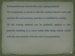 Solid particles are mixed with a dry coating material.
The temperature is raised so that the coating material melts and
encloses the core particles, and then is solidified by cooling.
Or, the coating material can be gradually applied to core
particles tumbling in a vessel rather than being wholly mixed
with the core particles from the start of encapsulation.
42
 