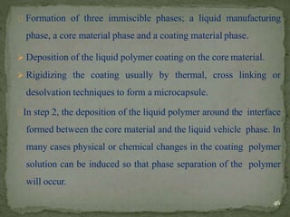 Formation of three immiscible phases; a liquid manufacturing
phase, a core material phase and a coating material phase.
 Deposition of the liquid polymer coating on the core material.
 Rigidizing the coating usually by thermal, cross linking or
desolvation techniques to form a microcapsule.
In step 2, the deposition of the liquid polymer around the interface
formed between the core material and the liquid vehicle phase. In
many cases physical or chemical changes in the coating polymer
solution can be induced so that phase separation of the polymer
will occur.
46
 
