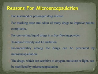 For sustained or prolonged drug release.
For masking taste and odour of many drugs to improve patient
compliance.
For converting liquid drugs in a free flowing powder.
To reduce toxicity and GI irritation
Incompatibility among the drugs can be prevented by
microencapsulation.
The drugs, which are sensitive to oxygen, moisture or light, can
be stabilized by microencapsulation
6
 