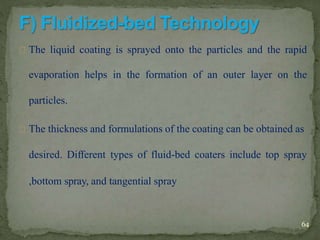 The liquid coating is sprayed onto the particles and the rapid
evaporation helps in the formation of an outer layer on the
particles.
The thickness and formulations of the coating can be obtained as
desired. Different types of fluid-bed coaters include top spray
,bottom spray, and tangential spray
64
 