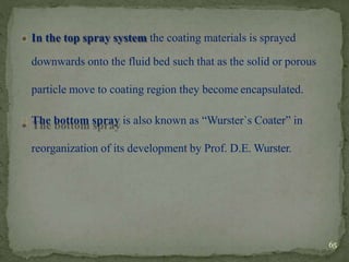 In the top spray system the coating materials is sprayed
downwards onto the fluid bed such that as the solid or porous
particle move to coating region they become encapsulated.
The bottom spray is also known as “Wurster`s Coater” in
reorganization of its development by Prof. D.E. Wurster.
65
 