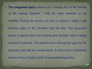 The tangential spray consists of a rotating disc at the bottom
of the coating chamber , with the same diameter as the
chamber. During the process the disc is raised to create a gap
between edge of the chamber and the disc. The tangential
nozzle is placed above the rotating disc through which coating
material is released . The particle move through the gap into the
spraying zone and are encapsulated. As they travel a minimum
distance there is higher yield of encapsulated particles.
66
 