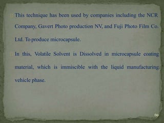 This technique has been used by companies including the NCR
Company, Gavert Photo production NV, and Fuji Photo Film Co.
Ltd. To produce microcapsule.
In this, Volatile Solvent is Dissolved in microcapsule coating
material, which is immiscible with the liquid manufacturing
vehicle phase.
69
 