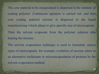 The core material to be encapsulated is dispersed in the solution of
coating polymer .Continuous agitation is carried out, and then
core coating material mixture is dispersed in the liquid
manufacturing vehicle phase to give specific size of microcapsule.
Then the solvent evaporate from the polymer solution after
heating the mixture.
The solvent evaporation technique is used to formulate various
types of microcapsule, for example, evolution of sucrose esters as
an alternative surfactants in microencapsulation of proteins by the
solvent evaporation method.
70
 