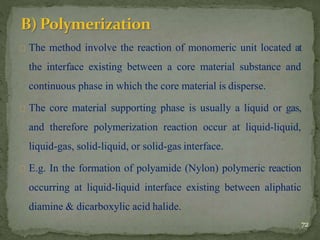 The method involve the reaction of monomeric unit located at
the interface existing between a core material substance and
continuous phase in which the core material is disperse.
The core material supporting phase is usually a liquid or gas,
and therefore polymerization reaction occur at liquid-liquid,
liquid-gas, solid-liquid, or solid-gas interface.
E.g. In the formation of polyamide (Nylon) polymeric reaction
occurring at liquid-liquid interface existing between aliphatic
diamine & dicarboxylic acid halide.
72
 