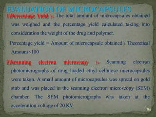 1)Percentage Yield :- The total amount of microcapsules obtained
was weighed and the percentage yield calculated taking into
consideration the weight of the drug and polymer.
Percentage yield = Amount of microcapsule obtained / Theoretical
Amount×100
2)Scanning electron microscopy :- Scanning electron
photomicrographs of drug loaded ethyl cellulose microcapsules
were taken. A small amount of microcapsules was spread on gold
stub and was placed in the scanning electron microscopy (SEM)
chamber. The SEM photomicrographs was taken at the
acceleration voltage of 20 KV.
84
 