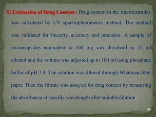 5) Estimation of Drug Content:- Drug content in the microcapsules
was calculated by UV spectrophotometric method. The method
was validated for linearity, accuracy and precision. A sample of
microcapsules equivalent to 100 mg was dissolved in 25 ml
ethanol and the volume was adjusted up to 100 ml using phosphate
buffer of pH 7.4. The solution was filtered through Whatman filter
paper. Then the filtrate was assayed for drug content by measuring
the absorbance at specific wavelength after suitable dilution.
86
 