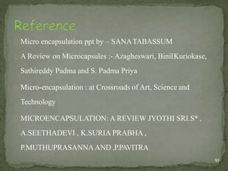 Micro encapsulation ppt by – SANATABASSUM
A Review on Microcapsules :- Azagheswari, BinilKuriokase,
Sathireddy Padma and S. Padma Priya
Micro-encapsulation : at Crossroads of Art, Science and
Technology
MICROENCAPSULATION: A REVIEW JYOTHI SRI.S* ,
A.SEETHADEVI , K.SURIA PRABHA ,
P.MUTHUPRASANNAAND ,P.PAVITRA
91
 