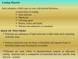 Coating Material
Inert substance which coats on core with desired thickness.
Composition of coating:
 Inert polymer
 Plasticizer
 Coloring agent
 Resins, waxes and lipids
 Release rate enhancers or retardants
ROLE OF POLYMERS :
 Polymers are substances of high molecular weight made up by repeating
monomer units.
 Polymer molecules may be linear or branched, and separate linear or
branched chains may be joined by crosslinks.
Polymers are used widely in pharmaceutical systems as adjuvants,
coating materials and, a components of controlled and site- specific drug
delivery systems
 