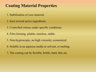 1. Stabilization of core material.
2. Inert toward active ingredients.
3. Controlled release under specific conditions.
4. Film-forming, pliable, tasteless, stable.
5. Non-hygroscopic, no high viscosity, economical.
6. Soluble in an aqueous media or solvent, or melting.
7. The coating can be flexible, brittle, hard, thin etc.
Coating Material Properties
 