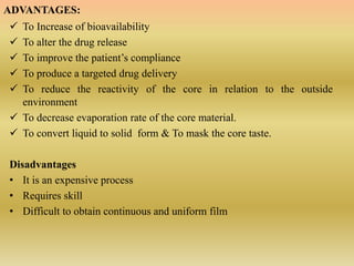 ADVANTAGES:
 To Increase of bioavailability
 To alter the drug release
 To improve the patient’s compliance
 To produce a targeted drug delivery
 To reduce the reactivity of the core in relation to the outside
environment
 To decrease evaporation rate of the core material.
 To convert liquid to solid form & To mask the core taste.
Disadvantages
• It is an expensive process
• Requires skill
• Difficult to obtain continuous and uniform film
 