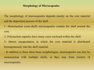 Morphology of Microcapsules
The morphology of microcapsules depends mainly on the core material
and the deposition process of the shell.
1- Mononuclear (core-shell) microcapsules contain the shell around the
core.
2- Polynuclear capsules have many cores enclosed within the shell.
3- Matrix encapsulation in which the core material is distributed
homogeneously into the shell material.
- In addition to these three basic morphologies, microcapsules can also be
mononuclear with multiple shells, or they may form clusters of
microcapsules.
 