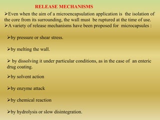RELEASE MECHANISMS
Even when the aim of a microencapsulation application is the isolation of
the core from its surrounding, the wall must be ruptured at the time of use.
A variety of release mechanisms have been proposed for microcapsules :
by pressure or shear stress.
by melting the wall.
 by dissolving it under particular conditions, as in the case of an enteric
drug coating.
by solvent action
by enzyme attack
by chemical reaction
by hydrolysis or slow disintegration.
 