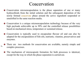 Coacervation
Coacervation microencapsulation is the phase separation of one or many
hydrocolloids from the initial solution and the subsequent deposition of the
newly formed coacervate phase around the active ingredient suspended or
emulsified in the same reaction media.
Coacervation is a unique microencapsulation technology because of the very
high payloads achievable up to 99% and the controlled release possibilities
based on mechanical stress, temperature or sustained release.
Coacervation is typically used to encapsulate flavour oil and can also be
adapted for the encapsulation of fish oils, nutrients, vitamins, preservatives and
enzymes.
There are two methods for coacervation are available, namely simple and
complex processes.
The mechanism of microcapsule formation for both processes is identical,
except for the way in which the phase separation is carried out.
•-
 