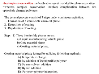 The general process consist of 3 steps under continuous agitation:
1. Formation of 3 immiscible chemical phase
2. Deposition of coating
3. Rigidization of coating.
Step: 1) Three immiscible phases are as:
a) Liquid manufacturing vehicle phase
b) Core material phase
c) Coating material phase.
Coating material phase formed by utilizing following methods:
A) Temperature change.
B) By addition of incompatible polymer
C) By non-solvent addition
D) By salt addition
E) Polymer-polymer interaction.
•In simple coacervation : a desolvation agent is added for phase separation.
• whereas complex coacervation involves complexation between two
oppositely charged polymers
 