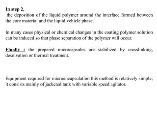 In step 2,
the deposition of the liquid polymer around the interface formed between
the core material and the liquid vehicle phase.
In many cases physical or chemical changes in the coating polymer solution
can be induced so that phase separation of the polymer will occur.
Finally : the prepared microcapsules are stabilized by crosslinking,
desolvation or thermal treatment.
Equipment required for microencapsulation this method is relatively simple;
it consists mainly of jacketed tank with variable speed agitator.
 