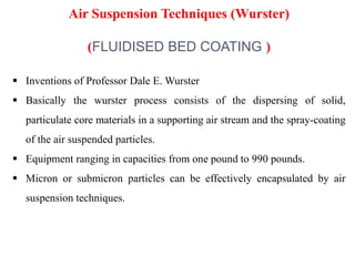 27
 Inventions of Professor Dale E. Wurster
 Basically the wurster process consists of the dispersing of solid,
particulate core materials in a supporting air stream and the spray-coating
of the air suspended particles.
 Equipment ranging in capacities from one pound to 990 pounds.
 Micron or submicron particles can be effectively encapsulated by air
suspension techniques.
Air Suspension Techniques (Wurster)
(FLUIDISED BED COATING )
 