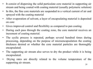 • It consist of dispersing the solid particulate core material in supporting air
stream and being coated with coating material (usually polymeric solution)
• In this, the fine core materials are suspended in a vertical current of air and
sprayed with the coating material
• After evaporation of solvent, a layer of encapsulating material is deposited
on core
• Gives improved control and flexibility as compared to pan coating.
• During each pass through the coating zone, the core material receives an
increment of coating material.
• The cyclic process is repeated, perhaps several hundred times during
processing, depending on the purpose of microencapsulation the coating
thickness desired or whether the core material particles are thoroughly
encapsulated.
• The supporting air stream also serves to dry the product while it is being
encapsulated.
• Drying rates are directly related to the volume temperature of the
supporting air stream.
31
 