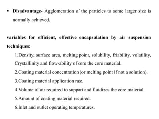 32
 Disadvantage- Agglomeration of the particles to some larger size is
normally achieved.
variables for efficient, effective encapsulation by air suspension
techniques:
1.Density, surface area, melting point, solubility, friability, volatility,
Crystallinity and flow-ability of core the core material.
2.Coating material concentration (or melting point if not a solution).
3.Coating material application rate.
4.Volume of air required to support and fluidizes the core material.
5.Amount of coating material required.
6.Inlet and outlet operating temperatures.
 