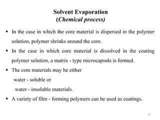 Solvent Evaporation
(Chemical process)
33
 In the case in which the core material is dispersed in the polymer
solution, polymer shrinks around the core.
 In the case in which core material is dissolved in the coating
polymer solution, a matrix - type microcapsule is formed.
 The core materials may be either
water - soluble or
water - insoluble materials.
 A variety of film - forming polymers can be used as coatings.
 