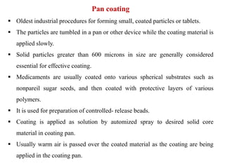 Pan coating
 Oldest industrial procedures for forming small, coated particles or tablets.
 The particles are tumbled in a pan or other device while the coating material is
applied slowly.
 Solid particles greater than 600 microns in size are generally considered
essential for effective coating.
 Medicaments are usually coated onto various spherical substrates such as
nonpareil sugar seeds, and then coated with protective layers of various
polymers.
 It is used for preparation of controlled- release beads.
 Coating is applied as solution by automized spray to desired solid core
material in coating pan.
 Usually warm air is passed over the coated material as the coating are being
applied in the coating pan.
 