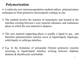 42
Polymerization
 A relatively new microencapsulation method utilizes polymerization
techniques to from protective microcapsule coatings in situ.
 The method involve the reaction of monomeric unit located at the
interface existing between a core material substance and continuous
phase in which the core material is disperse.
 The core material supporting phase is usually a liquid or gas, and
therefore polymerization reaction occur at liquid-liquid, liquid-gas,
solid-liquid, or solid-gas interface.
 E.g. In the formation of polyamide (Nylon) polymeric reaction
occurring at liquid-liquid interface existing between aliphatic
diamine & dicarboxylic acid halide.
 