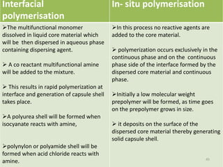 Interfacial
polymerisation
In- situ polymerisation
The multifunctional monomer
dissolved in liquid core material which
will be then dispersed in aqueous phase
containing dispersing agent.
 A co reactant multifunctional amine
will be added to the mixture.
 This results in rapid polymerization at
interface and generation of capsule shell
takes place.
A polyurea shell will be formed when
isocyanate reacts with amine,
polynylon or polyamide shell will be
formed when acid chloride reacts with
amine.
In this process no reactive agents are
added to the core material.
 polymerization occurs exclusively in the
continuous phase and on the continuous
phase side of the interface formed by the
dispersed core material and continuous
phase.
Initially a low molecular weight
prepolymer will be formed, as time goes
on the prepolymer grows in size.
 it deposits on the surface of the
dispersed core material thereby generating
solid capsule shell.
45
 