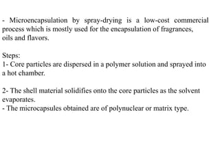 - Microencapsulation by spray-drying is a low-cost commercial
process which is mostly used for the encapsulation of fragrances,
oils and flavors.
Steps:
1- Core particles are dispersed in a polymer solution and sprayed into
a hot chamber.
2- The shell material solidifies onto the core particles as the solvent
evaporates.
- The microcapsules obtained are of polynuclear or matrix type.
 