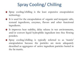 Spray cooling/chilling is the least expensive encapsulation
technology.
It is used for the encapsulation of organic and inorganic salts,
textural ingredients, enzymes, flavors and other functional
ingredients.
It improves heat stability, delay release in wet environments,
and/or convert liquid hydrophilic ingredient into free flowing
powders.
Spray cooling/chilling is typically referred to as ‘matrix’
encapsulation because the particles are more adequately
described as aggregates of active ingredient particles buried in
the fat matrix.
Spray Cooling/ Chilling
 