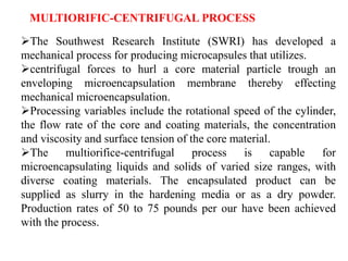 The Southwest Research Institute (SWRI) has developed a
mechanical process for producing microcapsules that utilizes.
centrifugal forces to hurl a core material particle trough an
enveloping microencapsulation membrane thereby effecting
mechanical microencapsulation.
Processing variables include the rotational speed of the cylinder,
the flow rate of the core and coating materials, the concentration
and viscosity and surface tension of the core material.
The multiorifice-centrifugal process is capable for
microencapsulating liquids and solids of varied size ranges, with
diverse coating materials. The encapsulated product can be
supplied as slurry in the hardening media or as a dry powder.
Production rates of 50 to 75 pounds per our have been achieved
with the process.
MULTIORIFIC-CENTRIFUGAL PROCESS
 